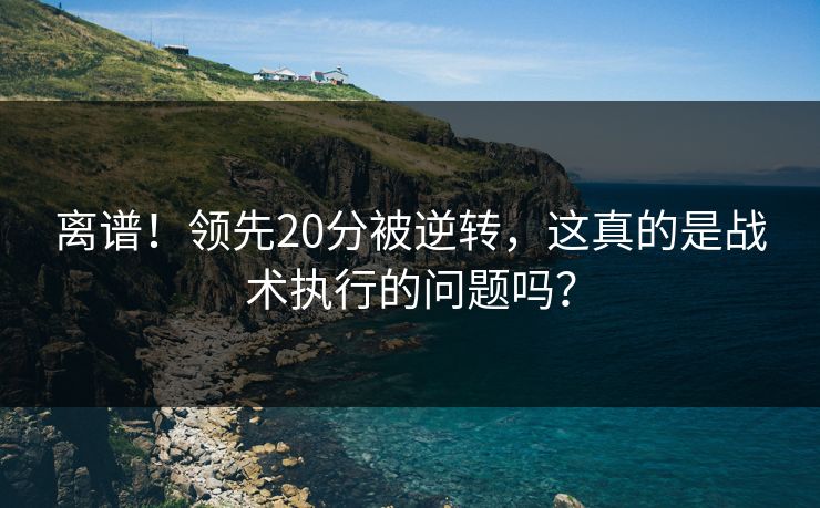 离谱！领先20分被逆转，这真的是战术执行的问题吗？