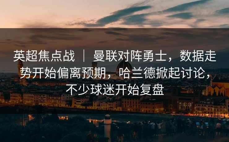 英超焦点战 ｜ 曼联对阵勇士，数据走势开始偏离预期，哈兰德掀起讨论，不少球迷开始复盘