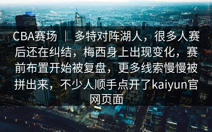 CBA赛场 ｜ 多特对阵湖人，很多人赛后还在纠结，梅西身上出现变化，赛前布置开始被复盘，更多线索慢慢被拼出来，不少人顺手点开了kaiyun官网页面