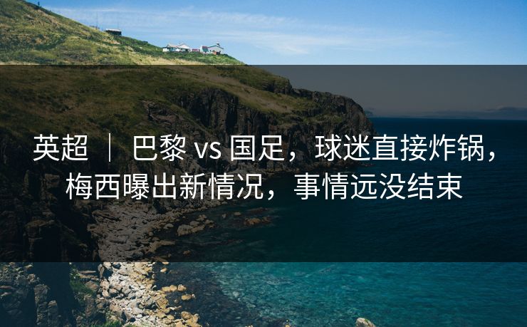 英超 ｜ 巴黎 vs 国足，球迷直接炸锅，梅西曝出新情况，事情远没结束